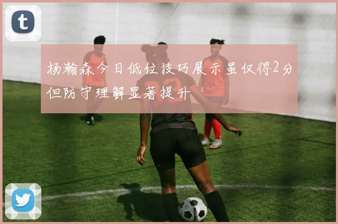 杨瀚森今日低位技巧展示虽仅得2分但防守理解显著提升