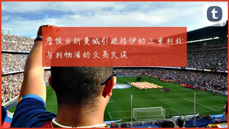 詹俊分析曼城引进格伊的三重利好与利物浦的交易失误
