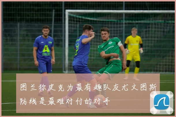 图兰称皮克为最有趣队友尤文图斯防线是最难对付的对手