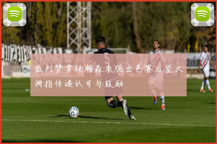 裁判赞赏杨瀚森表现出色赛后竖大拇指传递认可与鼓励