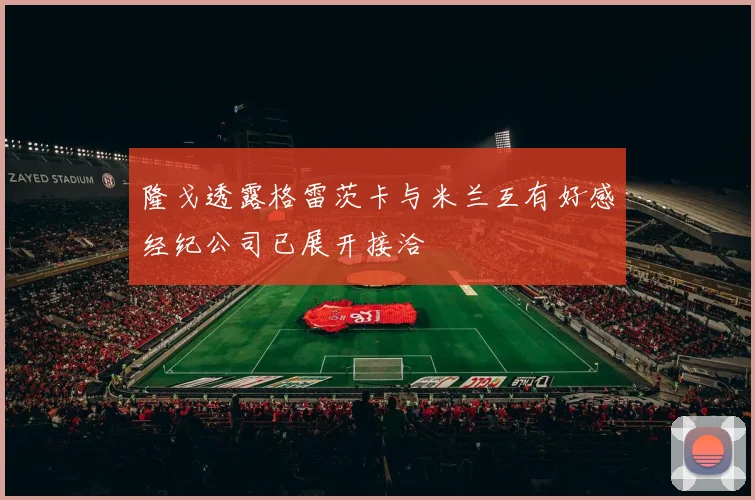 隆戈透露格雷茨卡与米兰互有好感经纪公司已展开接洽