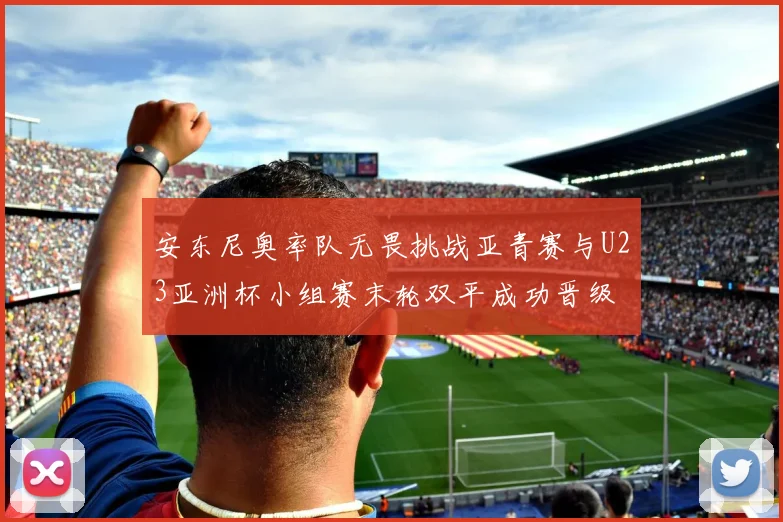 安东尼奥率队无畏挑战亚青赛与U23亚洲杯小组赛末轮双平成功晋级