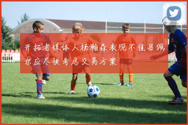 开拓者媒体人杨瀚森表现不佳吕佩尔应尽快考虑交易方案