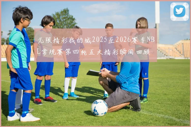 无限精彩我的城2025至2026赛季NBL常规赛第四轮五大精彩瞬间回顾