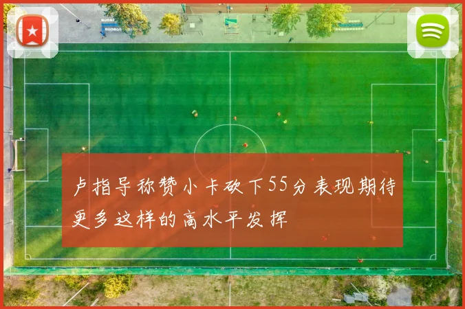 卢指导称赞小卡砍下55分表现期待更多这样的高水平发挥