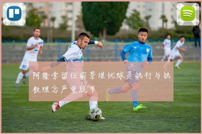 阿隆索留任前景堪忧球员执行与执教理念严重脱节