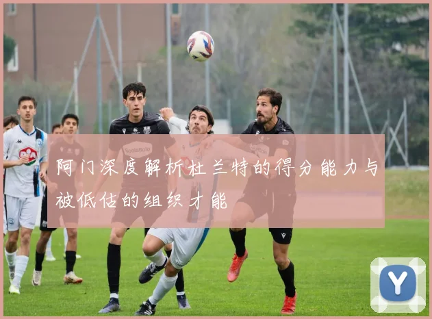 阿门深度解析杜兰特的得分能力与被低估的组织才能