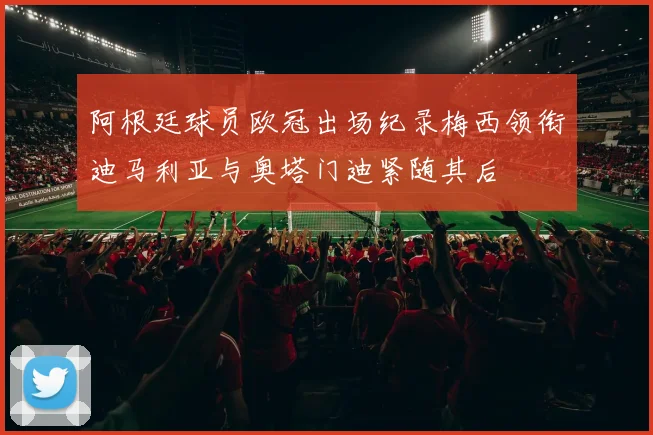 阿根廷球员欧冠出场纪录梅西领衔迪马利亚与奥塔门迪紧随其后