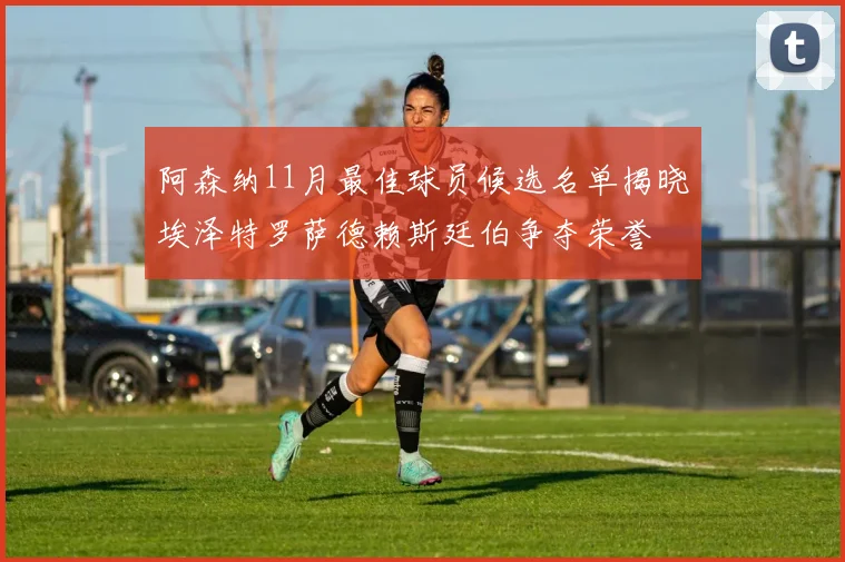 阿森纳11月最佳球员候选名单揭晓埃泽特罗萨德赖斯廷伯争夺荣誉