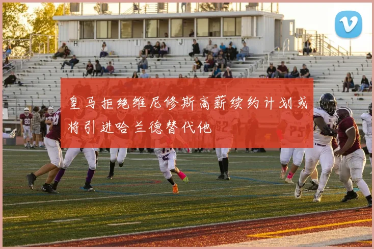 皇马拒绝维尼修斯高薪续约计划或将引进哈兰德替代他
