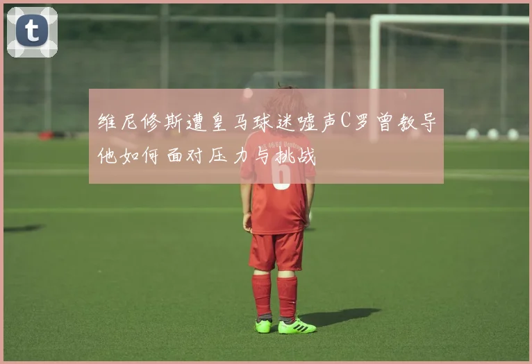 维尼修斯遭皇马球迷嘘声C罗曾教导他如何面对压力与挑战