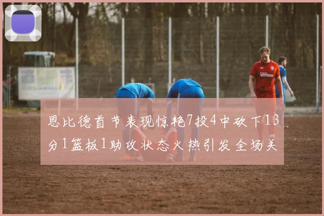 恩比德首节表现惊艳7投4中砍下13分1篮板1助攻状态火热引发全场关注