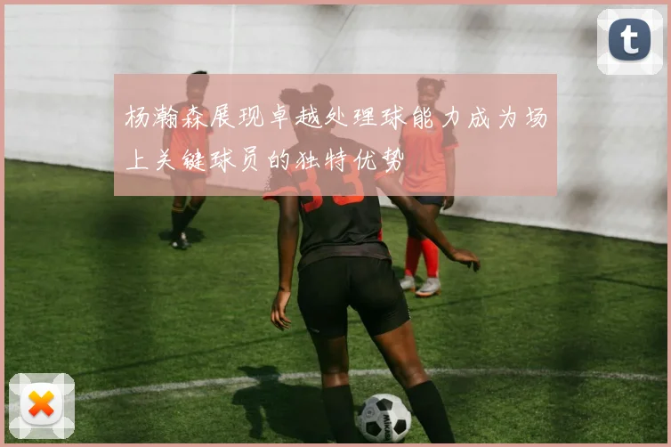 杨瀚森展现卓越处理球能力成为场上关键球员的独特优势