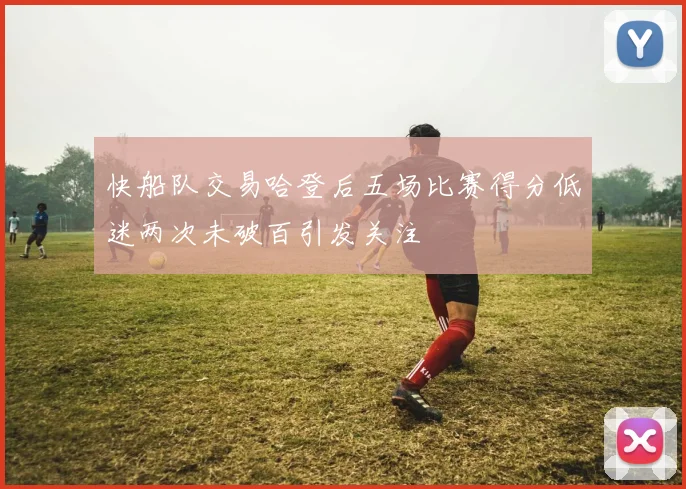快船队交易哈登后五场比赛得分低迷两次未破百引发关注