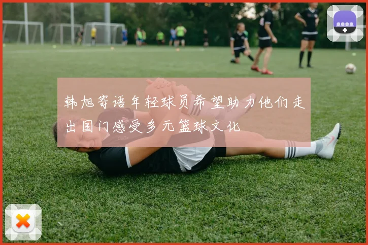 韩旭寄语年轻球员希望助力他们走出国门感受多元篮球文化