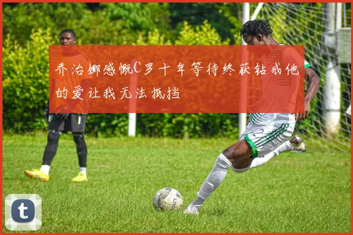 乔治娜感慨C罗十年等待终获钻戒他的爱让我无法抵挡
