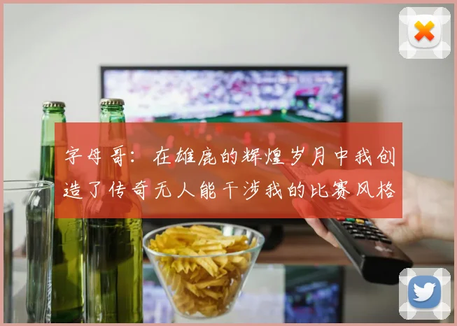 字母哥：在雄鹿的辉煌岁月中我创造了传奇无人能干涉我的比赛风格