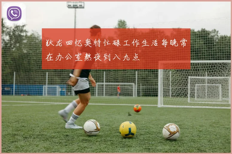 狄龙回忆奥特忙碌工作生活每晚常在办公室熬夜到八九点