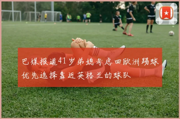 巴媒报道41岁弟媳考虑回欧洲踢球优先选择靠近英格兰的球队