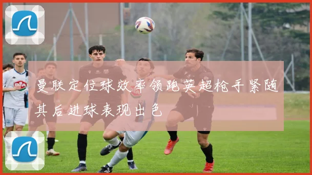 曼联定位球效率领跑英超枪手紧随其后进球表现出色