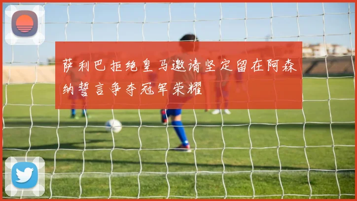 萨利巴拒绝皇马邀请坚定留在阿森纳誓言争夺冠军荣耀