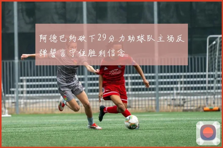阿德巴约砍下29分力助球队主场反弹誓言守住胜利信念