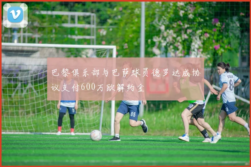 巴黎俱乐部与巴萨球员德罗达成协议支付600万欧解约金
