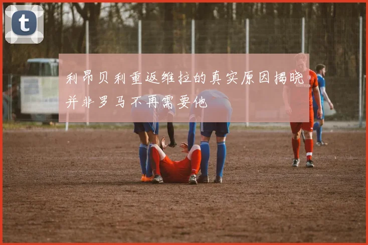 利昂贝利重返维拉的真实原因揭晓并非罗马不再需要他