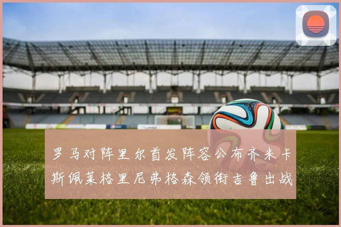 罗马对阵里尔首发阵容公布齐米卡斯佩莱格里尼弗格森领衔吉鲁出战