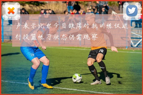 卢表示比尔今日缺席对抗训练仅进行投篮练习状态仍需观察