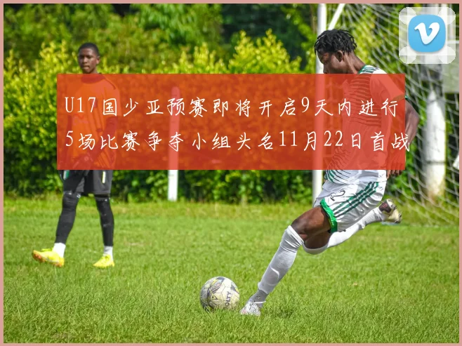 U17国少亚预赛即将开启9天内进行5场比赛争夺小组头名11月22日首战巴林