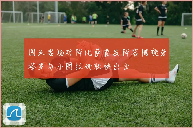 国米客场对阵比萨首发阵容揭晓劳塔罗与小图拉姆联袂出击