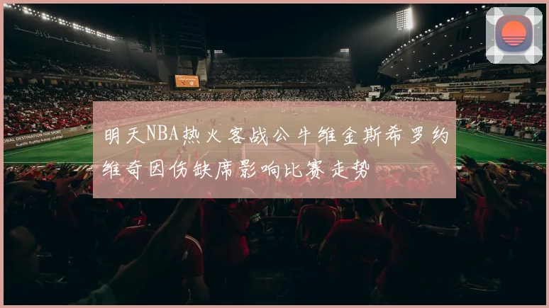 明天NBA热火客战公牛维金斯希罗约维奇因伤缺席影响比赛走势