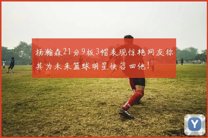杨瀚森21分9板3帽表现惊艳网友称其为未来篮球明星快召回他！